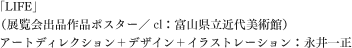 「LIFE」（展覧会出品作品ポスター／cl：富山県立近代美術館） 
アートディレクション＋デザイン＋イラストレーション：永井一正