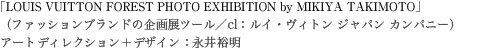 「LOUIS VUITTON FOREST PHOTO EXHIBITION by MIKIYA TAKIMOTO」アートディレクション＋デザイン：永井裕明（ファッションブランドの企画展ツール／cl：ルイ・ヴィトン ジャパン カンパニー）
