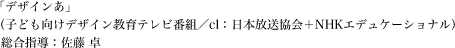 「デザインあ」（子ども向けデザイン教育テレビ番組／cl：日本放送協会＋NHKエデュケーショナル）総合指導：佐藤 卓