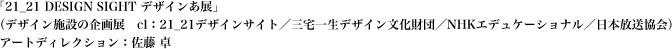 （デザイン施設の企画展／cl：21_21デザインサイト・三宅一生デザイン文化財団・NHKエデュケーショナル・日本放送協会）アートディレクション：佐藤 卓