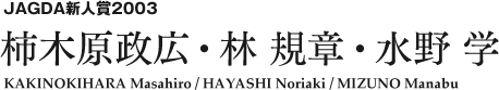 JAGDA新人賞2003 柿木原政広・林 規章・水野 学 KAKINOKIHARA Masahiro / HAYASHI Noriaki / MIZUNO Manabu