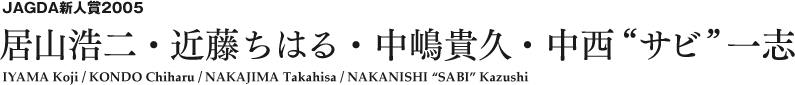 JAGDA新人賞2005 居山浩二・近藤ちはる・中嶋貴久・中西“サビ”一志 IYAMA Koji / KONDO Chiharu / NAKAJIMA Takahisa / NAKANISHI 