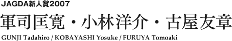 JAGDA新人賞2007 軍司匡寛・小林洋介・古屋友章 GUNJI Tadahiro / KOBAYASHI Yosuke / FURUYA Tomoaki