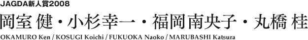 JAGDA新人賞2008 岡室 健・小杉幸一・福岡南央子・丸橋 桂 OKAMURO Ken / KOSUGI Koichi / FUKUOKA Naoko / MARUBASHI Katsura