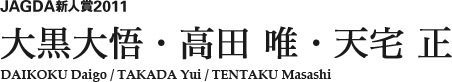 JAGDA新人賞2011 大黒大悟・高田 唯・天宅 正 DAIKOKU Daigo / TAKADA Yui / TENTAKU Masashi