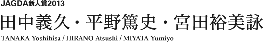 JAGDA新人賞2013 田中義久・平野篤史・宮田裕美詠 TANAKA Yoshihisa / Hirano Atsushi / MIYATA Yumiyo 