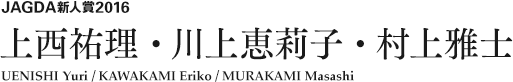 JAGDA新人賞2016 上西祐理・川上恵莉子・村上雅士 UENISHI Yuri / KAWAKAMI Eriko / MURAKAMI Masashi 