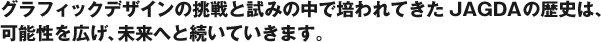 グラフィックデザインの挑戦と試みの中で培われてきたJAGDAの歴史は、可能性を広げ、未来へと続いていきます。