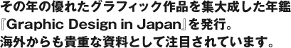 その年の優れたグラフィック作品を集大成した年鑑『Graphic Design in Japan』を発行。 海外からも貴重な資料として注目されています。