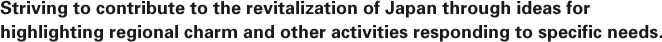 Striving to contribute to the revitalization of Japan through ideas for highlighting regional charm and other activities responding to specific needs. 