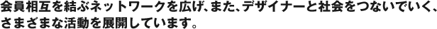 会員相互を結ぶネットワークを広げ、また、デザイナーと社会をつないでいく、さまざまな活動を展開しています。