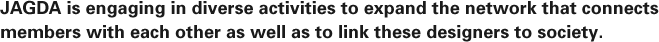 JAGDA is engaging in diverse activities to expand the network that connects members with each other as well as to link these designers to society.