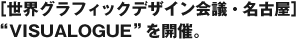 ［世界グラフィックデザイン会議・名古屋］“VISUALOGUE”を開催。